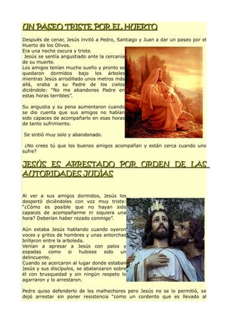 UN PASEO TRISTE POR EL HUERTOUN PASEO TRISTE POR EL HUERTO
Después de cenar, Jesús invitó a Pedro, Santiago y Juan a dar un paseo por el
Huerto de los Olivos.
Era una noche oscura y triste.
Jesús se sentía angustiado ante la cercanía
de su muerte.
Los amigos tenían mucho sueño y pronto se
quedaron dormidos bajo los árboles
mientras Jesús arrodillado unos metros más
allá, oraba a su Padre de los cielos
diciéndole: “No me abandones Padre en
estas horas terribles”.
Su angustia y su pena aumentaron cuando
se dio cuenta que sus amigos no habían
sido capaces de acompañarlo en esas horas
de tanto sufrimiento.
Se sintió muy solo y abandonado.
¿No crees tú que los buenos amigos acompañan y están cerca cuando uno
sufre?
JESÚS ES ARRESTADO POR ORDEN DE LASJESÚS ES ARRESTADO POR ORDEN DE LAS
AUTORIDADES JUDÍASAUTORIDADES JUDÍAS
Al ver a sus amigos dormidos, Jesús los
despertó diciéndoles con voz muy triste:
“¿Cómo es posible que no hayan sido
capaces de acompañarme ni siquiera una
hora? Deberían haber rezado conmigo”.
Aún estaba Jesús hablando cuando oyeron
voces y gritos de hombres y unas antorchas
brillaron entre la arboleda.
Venían a apresar a Jesús con palos y
espadas como si hubiese sido un
delincuente.
Cuando se acercaron al lugar donde estaban
Jesús y sus discípulos, se abalanzaron sobre
él con brusquedad y sin ningún respeto lo
agarraron y lo arrestaron.
Pedro quiso defenderlo de los malhechores pero Jesús no se lo permitió, se
dejó arrestar sin poner resistencia “como un corderito que es llevado al
 