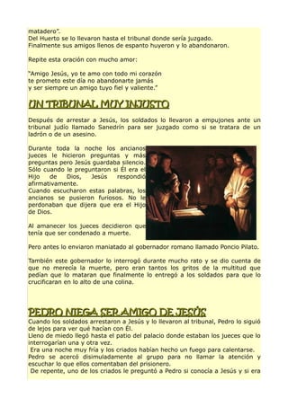 matadero”.
Del Huerto se lo llevaron hasta el tribunal donde sería juzgado.
Finalmente sus amigos llenos de espanto huyeron y lo abandonaron.
Repite esta oración con mucho amor:
“Amigo Jesús, yo te amo con todo mi corazón
te prometo este día no abandonarte jamás
y ser siempre un amigo tuyo fiel y valiente.”
UN TRIBUNAL MUY INJUSTOUN TRIBUNAL MUY INJUSTO
Después de arrestar a Jesús, los soldados lo llevaron a empujones ante un
tribunal judío llamado Sanedrín para ser juzgado como si se tratara de un
ladrón o de un asesino.
Durante toda la noche los ancianos
jueces le hicieron preguntas y más
preguntas pero Jesús guardaba silencio.
Sólo cuando le preguntaron si Él era el
Hijo de Dios, Jesús respondió
afirmativamente.
Cuando escucharon estas palabras, los
ancianos se pusieron furiosos. No le
perdonaban que dijera que era el Hijo
de Dios.
Al amanecer los jueces decidieron que
tenía que ser condenado a muerte.
Pero antes lo enviaron maniatado al gobernador romano llamado Poncio Pilato.
También este gobernador lo interrogó durante mucho rato y se dio cuenta de
que no merecía la muerte, pero eran tantos los gritos de la multitud que
pedían que lo mataran que finalmente lo entregó a los soldados para que lo
crucificaran en lo alto de una colina.
PEDRO NIEGA SER AMIGO DE JESÚSPEDRO NIEGA SER AMIGO DE JESÚS
Cuando los soldados arrestaron a Jesús y lo llevaron al tribunal, Pedro lo siguió
de lejos para ver qué hacían con Él.
Lleno de miedo llegó hasta el patio del palacio donde estaban los jueces que lo
interrogarían una y otra vez.
Era una noche muy fría y los criados habían hecho un fuego para calentarse.
Pedro se acercó disimuladamente al grupo para no llamar la atención y
escuchar lo que ellos comentaban del prisionero.
De repente, uno de los criados le preguntó a Pedro si conocía a Jesús y si era
 