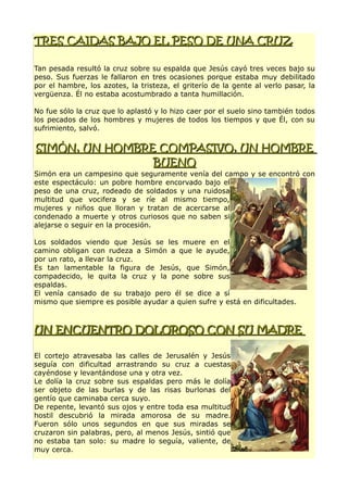 TRES CAIDAS BAJO EL PESO DE UNA CRUZTRES CAIDAS BAJO EL PESO DE UNA CRUZ
Tan pesada resultó la cruz sobre su espalda que Jesús cayó tres veces bajo su
peso. Sus fuerzas le fallaron en tres ocasiones porque estaba muy debilitado
por el hambre, los azotes, la tristeza, el griterío de la gente al verlo pasar, la
vergüenza. Él no estaba acostumbrado a tanta humillación.
No fue sólo la cruz que lo aplastó y lo hizo caer por el suelo sino también todos
los pecados de los hombres y mujeres de todos los tiempos y que Él, con su
sufrimiento, salvó.
SIMÓN, UN HOMBRE COMPASIVO, UN HOMBRESIMÓN, UN HOMBRE COMPASIVO, UN HOMBRE
BUENOBUENO
Simón era un campesino que seguramente venía del campo y se encontró con
este espectáculo: un pobre hombre encorvado bajo el
peso de una cruz, rodeado de soldados y una ruidosa
multitud que vocifera y se ríe al mismo tiempo,
mujeres y niños que lloran y tratan de acercarse al
condenado a muerte y otros curiosos que no saben si
alejarse o seguir en la procesión.
Los soldados viendo que Jesús se les muere en el
camino obligan con rudeza a Simón a que le ayude,
por un rato, a llevar la cruz.
Es tan lamentable la figura de Jesús, que Simón,
compadecido, le quita la cruz y la pone sobre sus
espaldas.
El venía cansado de su trabajo pero él se dice a sí
mismo que siempre es posible ayudar a quien sufre y está en dificultades.
UN ENCUENTRO DOLOROSO CON SU MADREUN ENCUENTRO DOLOROSO CON SU MADRE
El cortejo atravesaba las calles de Jerusalén y Jesús
seguía con dificultad arrastrando su cruz a cuestas
cayéndose y levantándose una y otra vez.
Le dolía la cruz sobre sus espaldas pero más le dolía
ser objeto de las burlas y de las risas burlonas del
gentío que caminaba cerca suyo.
De repente, levantó sus ojos y entre toda esa multitud
hostil descubrió la mirada amorosa de su madre.
Fueron sólo unos segundos en que sus miradas se
cruzaron sin palabras, pero, al menos Jesús, sintió que
no estaba tan solo: su madre lo seguía, valiente, de
muy cerca.
 