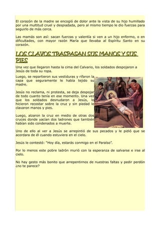El corazón de la madre se encogió de dolor ante la vista de su hijo humillado
por una multitud cruel y despiadada, pero al mismo tiempo le dio fuerzas para
seguirlo de más cerca.
Las mamás son así: sacan fuerzas y valentía si ven a un hijo enfermo, o en
dificultades, con mayor razón María que llevaba al Espíritu Santo en su
corazón.
LOS CLAVOS TRASPASAN SUS MANOS Y SUSLOS CLAVOS TRASPASAN SUS MANOS Y SUS
PIESPIES
Una vez que llegaron hasta la cima del Calvario, los soldados despojaron a
Jesús de toda su ropa.
Luego, se repartieron sus vestiduras y rifaron la
capa que seguramente le había tejido su
madre.
Jesús no reclama, ni protesta, se deja despojar
de todo cuanto tenía en ese momento. Una vez
que los soldados desnudaron a Jesús, lo
hicieron recostar sobre la cruz y sin piedad le
clavaron manos y pies.
Luego, alzaron la cruz en medio de otras dos
cruces donde yacían dos ladrones que también
habían sido condenados a muerte.
Uno de ello al ver a Jesús se arrepintió de sus pecados y le pidió que se
acordara de él cuando estuviera en el cielo.
Jesús le contestó: “Hoy día, estarás conmigo en el Paraíso”.
Por lo menos este pobre ladrón murió con la esperanza de salvarse e irse al
cielo.
No hay gesto más bonito que arrepentirnos de nuestras faltas y pedir perdón
¿no te parece?
 