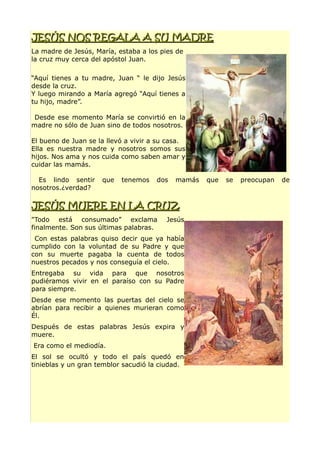 JESÚS NOS REGALA A SU MADREJESÚS NOS REGALA A SU MADRE
La madre de Jesús, María, estaba a los pies de
la cruz muy cerca del apóstol Juan.
“Aquí tienes a tu madre, Juan “ le dijo Jesús
desde la cruz.
Y luego mirando a María agregó “Aquí tienes a
tu hijo, madre”.
Desde ese momento María se convirtió en la
madre no sólo de Juan sino de todos nosotros.
El bueno de Juan se la llevó a vivir a su casa.
Ella es nuestra madre y nosotros somos sus
hijos. Nos ama y nos cuida como saben amar y
cuidar las mamás.
Es lindo sentir que tenemos dos mamás que se preocupan de
nosotros.¿verdad?
JESÚS MUERE EN LA CRUZJESÚS MUERE EN LA CRUZ
"Todo está consumado” exclama Jesús
finalmente. Son sus últimas palabras.
Con estas palabras quiso decir que ya había
cumplido con la voluntad de su Padre y que
con su muerte pagaba la cuenta de todos
nuestros pecados y nos conseguía el cielo.
Entregaba su vida para que nosotros
pudiéramos vivir en el paraíso con su Padre
para siempre.
Desde ese momento las puertas del cielo se
abrían para recibir a quienes murieran como
Él.
Después de estas palabras Jesús expira y
muere.
Era como el mediodía.
El sol se ocultó y todo el país quedó en
tinieblas y un gran temblor sacudió la ciudad.
 