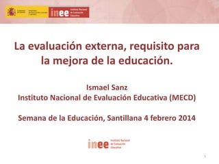 1
La evaluación externa, requisito para
la mejora de la educación.
Ismael Sanz
Instituto Nacional de Evaluación Educativa (MECD)
Semana de la Educación, Santillana 4 febrero 2014
 