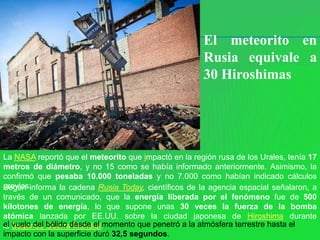 El meteorito en
                                                      Rusia equivale a
                                                      30 Hiroshimas




La NASA reportó que el meteorito que impactó en la región rusa de los Urales, tenía 17
metros de diámetro, y no 15 como se había informado anteriormente. Asimismo, la
confirmó que pesaba 10.000 toneladas y no 7.000 como habían indicado cálculos
previos.
Según informa la cadena Rusia Today, científicos de la agencia espacial señalaron, a
través de un comunicado, que la energía liberada por el fenómeno fue de 500
kilotones de energía, lo que supone unas 30 veces la fuerza de la bomba
atómica lanzada por EE.UU. sobre la ciudad japonesa de Hiroshima durante
el vuelo del bólido desde el momento que penetró a la atmósfera terrestre hasta el
la Segunda Guerra Mundial.
impacto con la superficie duró 32,5 segundos.
 