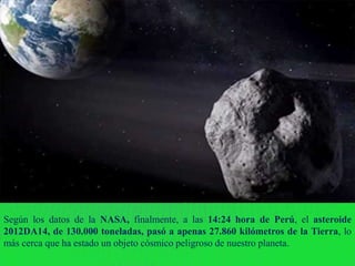 Según los datos de la NASA, finalmente, a las 14:24 hora de Perú, el asteroide
2012DA14, de 130.000 toneladas, pasó a apenas 27.860 kilómetros de la Tierra, lo
más cerca que ha estado un objeto cósmico peligroso de nuestro planeta.
 