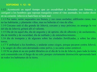 SOFONÍAS 1: 12 - 18
1:12 Acontecerá en aquel tiempo que yo escudriñaré a Jerusalén con linterna, y
castigaré a los hombres que reposan tranquilos como el vino asentado, los cuales dicen
en su corazón: Jehová ni hará bien ni hará mal.
1:13 Por tanto, serán saqueados sus bienes, y sus casas asoladas; edificarán casas, mas
no las habitarán, y plantarán viñas, mas no beberán el vino de ellas.
1:14 Cercano está el día grande de Jehová, cercano y muy próximo; es amarga la voz
del día de Jehová; gritará allí el valiente.
1:15 Día de ira aquel día, día de angustia y de aprieto, día de alboroto y de asolamiento,
día de tiniebla y de oscuridad, día de nublado y de entenebrecimiento,
1:16 día de trompeta y de algazara sobre las ciudades fortificadas, y sobre las altas
torres.
1:17 Y atribularé a los hombres, y andarán como ciegos, porque pecaron contra Jehová;
y la sangre de ellos será derramada como polvo, y su carne como estiércol.
1:18 Ni su plata ni su oro podrá librarlos en el día de la ira de Jehová, pues toda la tierra
será consumida con el fuego de su celo; porque ciertamente destrucción apresurada hará
de todos los habitantes de la tierra.
 