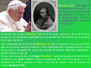Benedicto XVI, que dejará el
                                                        Pontificado el próximo 28 de
                                                        febrero, no es el primer papa
                                                        que renuncia en la historia de
                                                        la Iglesia Católica, el último
                                                        fue Gregorio XII (1406-1415)
                                                        en el siglo XV.



El primero fue el papa Clemente I (del 88 al 97) quien renunció a favor de Evaristo,
porque tras ser arrestado y condenado al exilio decidió que los católicos no se quedasen
sin un guía espiritual.
Más complicada fue la historia de Benedicto IX (del 10 marzo al 1 de mayo de 1045),
pues en un primer momento renunció a favor deSilvestre III y después retomó el cargo
para pasarlo a Gregorio VI, quien fue acusado de haberlo adquirido ilegalmente y
decidió también renunciar.
El caso más conocido fue el del papa Celestino V, quien ha pasado a la historia como
el pontífice del “gran rechazo”, pues su pontificado duró del 29 de agosto al 13 de
diciembre de 1294 y después se retiró a una vida de eremita. Tras su renuncia fue
elegido Bonifacio VIII.
 