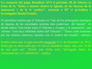 La renuncia del papa Benedicto XVI el próximo 28 de febrero es
fruto de la "lucha a muerte dentro la Iglesia, de las fuerzas de la
masonería y de la fe católica", comenta a RT el periodista e
investigador Daniel Estulin.

El periodista matiza que el Vaticano es "uno de los principales enemigos
de algunas de las sociedades secretas más poderosas del mundo", de
donde radica "esta lucha entre el Vaticano y el papa, y la masonería", que
-afirma- "está muy infiltrada dentro del Vaticano". "Todos están luchando
por los mismos intereses, hacerse con el control del mundo", subraya.

Estulin aclara que el papa pensaba renunciar el 21 de diciembre de 2012,
fecha que no tiene nada que ver con el calendario maya, sino con “el fin
de una gran era”. Dimitir esta fecha sería “arriesgado dadas las
circunstancias y el simbolismo”, explica.
 