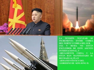 LA TENSIÓN NUCLEAR SE
INCREMENTA ENTRE COREA
DEL NORTE Y COREA DEL SUR
USA Y RUSIA NO ESTÁN
EXCLUIDOS DE ESTE ASUNTO
INTERNACIONAL, Y
 OBVIAMENTE CHINA Y LA
OTÁN HAN MANIFESTADO SU
RECHAZO AL PLAN
ARMAMENTÍSTICO DEL
 GOBIERNO DE KIM JONG IL
 