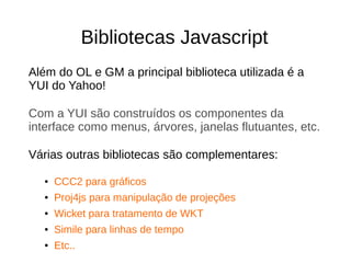 Bibliotecas Javascript
Além do OL e GM a principal biblioteca utilizada é a
YUI do Yahoo!
Com a YUI são construídos os componentes da
interface como menus, árvores, janelas flutuantes, etc.
Várias outras bibliotecas são complementares:
● CCC2 para gráficos
● Proj4js para manipulação de projeções
● Wicket para tratamento de WKT
● Simile para linhas de tempo
● Etc..
 