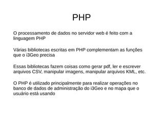PHP
O processamento de dados no servidor web é feito com a
linguagem PHP
Várias bibliotecas escritas em PHP complementam as funções
que o i3Geo precisa
Essas bibliotecas fazem coisas como gerar pdf, ler e escrever
arquivos CSV, manipular imagens, manipular arquivos KML, etc.
O PHP é utilizado principalmente para realizar operações no
banco de dados de administração do i3Geo e no mapa que o
usuário está usando
 