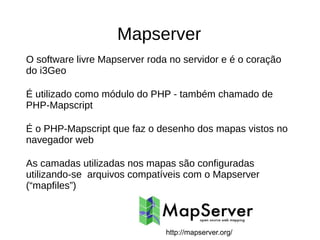 Mapserver
O software livre Mapserver roda no servidor e é o coração
do i3Geo
É utilizado como módulo do PHP - também chamado de
PHP-Mapscript
É o PHP-Mapscript que faz o desenho dos mapas vistos no
navegador web
As camadas utilizadas nos mapas são configuradas
utilizando-se arquivos compatíveis com o Mapserver
(“mapfiles”)
http://mapserver.org/
 