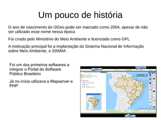 Um pouco de história
O ano de nascimento do i3Geo pode ser marcado como 2004, apesar de não
ser utilizado esse nome nessa época
Foi criado pelo Ministério do Meio Ambiente e licenciado como GPL
A motivação principal foi a implantação do Sistema Nacional de Informação
sobre Meio Ambiente, o SINIMA
Foi um dos primeiros softwares a
integrar o Portal do Software
Público Brasileiro
Já no início utilizava o Mapserver e
PHP
 
