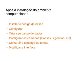 Após a instalação do ambiente
computacional:
● Instalar o código do i3Geo
● Configurar
● Criar seu banco de dados
● Configurar as camadas (classes, legendas, etc)
● Construir o catálogo de temas
● Modificar a interface
 