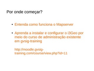 Por onde começar?
● Entenda como funciona o Mapserver
● Aprenda a instalar e configurar o i3Geo por
meio do curso de administração existente
em gvsig-training
http://moodle.gvsig-
training.com/course/view.php?id=11
 