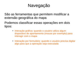 Navegação
São as ferramentas que permitem modificar a
extensão geográfica do mapa
Podemos classificar essas operações em dois
tipos:
● Interação gráfica: quando o usuário utiliza algum
dispositivo de apontamento (mouse por exemplo) para
interagir com o mapa
● Interação por formulário: quando o usuário precisa digitar
algo para que a operação seja executada
 