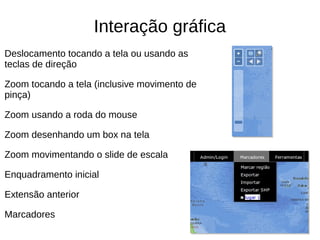 Interação gráfica
Deslocamento tocando a tela ou usando as
teclas de direção
Zoom tocando a tela (inclusive movimento de
pinça)
Zoom usando a roda do mouse
Zoom desenhando um box na tela
Zoom movimentando o slide de escala
Enquadramento inicial
Extensão anterior
Marcadores
 