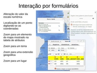 Interação por formulários
Alteração do valor da
escala numérica
Localização de um ponto
digitando-se as
coordenadas
Zoom para um elemento
do mapa mostrado na
tabela de atributos
Zoom para um tema
Zoom para uma extensão
geográfica
Zoom para um lugar
 
