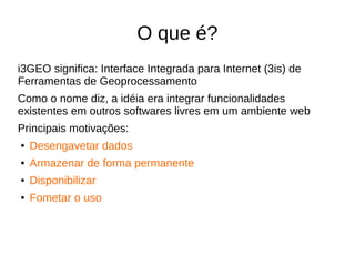 O que é?
i3GEO significa: Interface Integrada para Internet (3is) de
Ferramentas de Geoprocessamento
Como o nome diz, a idéia era integrar funcionalidades
existentes em outros softwares livres em um ambiente web
Principais motivações:
● Desengavetar dados
● Armazenar de forma permanente
● Disponibilizar
● Fometar o uso
 