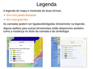 Legenda
A legenda do mapa é mostrada de duas formas:
● Em uma janela flutuante
● Em uma guia fixa
As camadas podem ser ligadas/desligadas diretamente na legenda
Alguns atalhos para outras ferramentas estão disponíveis também,
como a mudança no título da camada e da simbologia
 