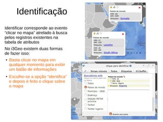 Identificação
Identificar corresponde ao evento
“clicar no mapa” atrelado à busca
pelos registros existentes na
tabela de atributos
No i3Geo existem duas formas
de fazer isso:
●
Basta clicar no mapa em
qualquer momento para exibir
um balão de informações
●
Escolhe-se a opção “identifica”
e depois é feito o clique sobre
o mapa
 