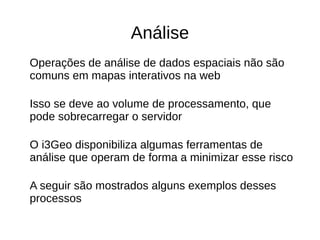 Análise
Operações de análise de dados espaciais não são
comuns em mapas interativos na web
Isso se deve ao volume de processamento, que
pode sobrecarregar o servidor
O i3Geo disponibiliza algumas ferramentas de
análise que operam de forma a minimizar esse risco
A seguir são mostrados alguns exemplos desses
processos
 