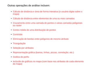 Outras operações de análise incluem:
● Cálculo de distância e área de forma interativa (o usuário digita sobre o
mapa)
● Cálculo de distância entre elementos de uma ou mais camadas
● Cruzamento entre uma camada de pontos e várias camadas poligonais
ou raster
● Centro médio de uma distribuição de pontos
● Centróide
● Eliminação de bordas entre polígonos de mesmo atributo
● Triangulação
● Seleção por atributos
● Representação gráfica (barras, linhas, pizzas, correlação, etc.)
● Gráfico de perfis
● Inclusão de gráficos no mapa (com base nos atributos de cada elemento
do mapa)
 