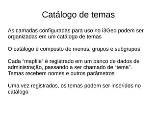 Catálogo de temas
As camadas configuradas para uso no i3Geo podem ser
organizadas em um catálogo de temas
O catálogo é composto de menus, grupos e subgrupos
Cada “mapfile” é registrado em um banco de dados de
administração, passando a ser chamado de “tema”.
Temas recebem nomes e outros parâmetros
Uma vez registrados, os temas podem ser inseridos no
catálogo
 