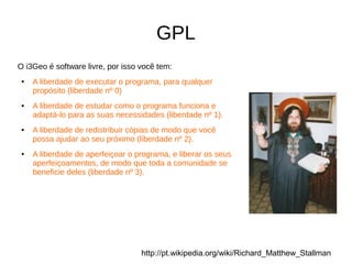 GPL
O i3Geo é software livre, por isso você tem:
● A liberdade de executar o programa, para qualquer
propósito (liberdade nº 0)
● A liberdade de estudar como o programa funciona e
adaptá-lo para as suas necessidades (liberdade nº 1).
● A liberdade de redistribuir cópias de modo que você
possa ajudar ao seu próximo (liberdade nº 2).
● A liberdade de aperfeiçoar o programa, e liberar os seus
aperfeiçoamentos, de modo que toda a comunidade se
beneficie deles (liberdade nº 3).
http://pt.wikipedia.org/wiki/Richard_Matthew_Stallman
 