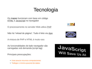 Tecnologia
Os mapas funcionam com base em código
HTML e Javascript no navegador
O processamento no servidor Web utiliza PHP
Não há “reload de página”. Tudo é feito via Ajax
A mistura de PHP e HTML é muito rara
As funcionalidades do lado navegador são
carregadas sob demanda (script tag)
Principais preocupações:
●
Usar poucos recursos computacionais
●
Trafegar o mínimo possível de dados
 