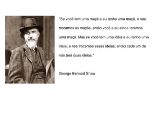 "Se você tem uma maçã e eu tenho uma maçã, e nós
trocamos as maçãs, então você e eu ainda teremos
uma maçã. Mas se você tem uma idéia e eu tenho uma
idéia, e nós trocamos essas idéias, então cada um de
nós terá duas idéias."
George Bernard Shaw
 