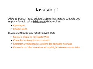 Javascript
O i3Geo possuí muito código próprio mas para o controle dos
mapas são utilizadas bibliotecas de terceiros:
● Openlayers
●
Google Maps
Essas bibliotecas são responsáveis por:
● Montar o mapa no navegador Web
● Controlar a interação com o usuário
●
Controlar a visibilidade e a ordem das camadas no mapa
● Estruturar os “tiles” e realizar as requisições corretas ao servidor
 