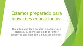 Estamos preparado para
inovações educacionais.
Quem tem que ter o preparo: o docente ou o
discente, ou quem sabe ainda os “ditos”
sabedores para lidar com a Educação do Brasil.
 
