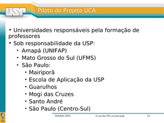 Outubro 2011 O uso das TICs na educação 11
Piloto do Projeto UCAPiloto do Projeto UCA
• Universidades responsáveis pela formação de
professores
• Sob responsabilidade da USP:
• Amapá (UNIFAP)
• Mato Grosso do Sul (UFMS)
• São Paulo:
• Mairiporã
• Escola de Aplicação da USP
• Guarulhos
• Mogi das Cruzes
• Santo André
• São Paulo (Centro-Sul)
 