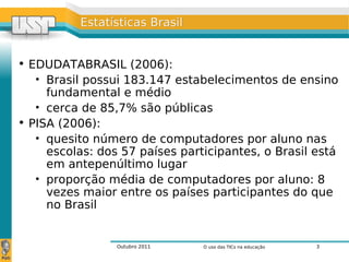 Outubro 2011 O uso das TICs na educação 3
Estatísticas BrasilEstatísticas Brasil
• EDUDATABRASIL (2006):
• Brasil possui 183.147 estabelecimentos de ensino
fundamental e médio
• cerca de 85,7% são públicas
• PISA (2006):
• quesito número de computadores por aluno nas
escolas: dos 57 países participantes, o Brasil está
em antepenúltimo lugar
• proporção média de computadores por aluno: 8
vezes maior entre os países participantes do que
no Brasil
 