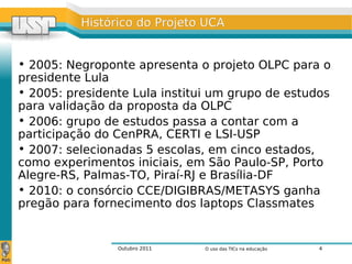 Outubro 2011 O uso das TICs na educação 4
Histórico do Projeto UCAHistórico do Projeto UCA
• 2005: Negroponte apresenta o projeto OLPC para o
presidente Lula
• 2005: presidente Lula institui um grupo de estudos
para validação da proposta da OLPC
• 2006: grupo de estudos passa a contar com a
participação do CenPRA, CERTI e LSI-USP
• 2007: selecionadas 5 escolas, em cinco estados,
como experimentos iniciais, em São Paulo-SP, Porto
Alegre-RS, Palmas-TO, Piraí-RJ e Brasília-DF
• 2010: o consórcio CCE/DIGIBRAS/METASYS ganha
pregão para fornecimento dos laptops Classmates
 