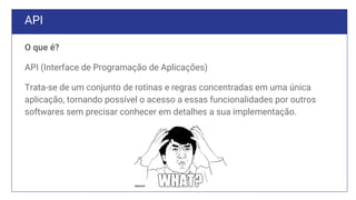 API
O que é?
API (Interface de Programação de Aplicações)
Trata-se de um conjunto de rotinas e regras concentradas em uma única
aplicação, tornando possível o acesso a essas funcionalidades por outros
softwares sem precisar conhecer em detalhes a sua implementação.
 