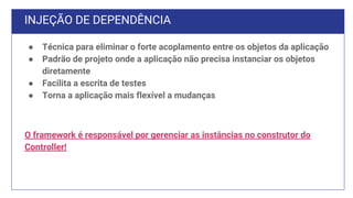 INJEÇÃO DE DEPENDÊNCIA
● Técnica para eliminar o forte acoplamento entre os objetos da aplicação
● Padrão de projeto onde a aplicação não precisa instanciar os objetos
diretamente
● Facilita a escrita de testes
● Torna a aplicação mais flexível a mudanças
O framework é responsável por gerenciar as instâncias no construtor do
Controller!
 