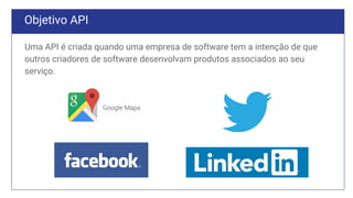 Objetivo API
Uma API é criada quando uma empresa de software tem a intenção de que
outros criadores de software desenvolvam produtos associados ao seu
serviço.
 