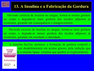 13. A Insulina e a Fabricação da Gordura Havendo carência de insulina no sangue, forma-se menos gordura no corpo e degrada-se mais gordura dos tecidos adiposos já existentes, gerando em consequência o emagrecimento. Havendo excesso de insulina no sangue, forma-se mais gordura no corpo, e degrada-se menos gordura dos tecidos adiposos já existentes, gerando em resultado a obesidade. A insulina facilita, portanto, a formação de gordura corporal e dificulta o seu desdobramento em ácidos graxos, pela inibição que exerce sobre a enzima lipase  (enzima que quebra os triglicerídeos). 