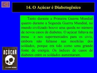 14. O Açúcar é Diabetogênico Tanto durante a Primeira Guerra Mundial quanto durante a Segunda Guerra Mundial, no mundo civilizado houve uma queda no número de novos casos de diabetes. O açúcar faltava na mesa  e nos supermercados para os civis, embora não faltasse nas mochilas dos soldados, porque era tido como uma grande fonte de energia. Os índices de casos de diabetes entre os soldados aumentaram. 