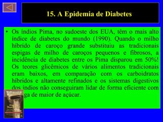 15. A Epidemia de Diabetes   Os índios Pima, no sudoeste dos EUA, têm o mais alto índice de diabetes do mundo (1990). Quando o milho híbrido de caroço grande substituiu as tradicionais espigas de milho de caroços pequenos e fibrosos, a incidência de diabetes entre os Pima disparou em 50%! Os teores glicêmicos de vários alimentos tradicionais eram baixos, em comparação com os carboidratos híbridos e altamente refinados e os sistemas digestivos dos índios não conseguiram lidar de forma eficiente com a carga de maior de açúcar. 
