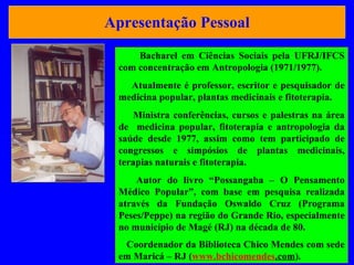 Apresentação Pessoal Bacharel em Ciências Sociais pela UFRJ/IFCS com concentração em Antropologia (1971/1977).  Atualmente é professor, escritor e pesquisador de medicina popular, plantas medicinais e fitoterapia. Ministra conferências, cursos e palestras na área de  medicina popular, fitoterapia e antropologia da saúde desde 1977, assim como tem participado de congressos e simpósios de plantas medicinais, terapias naturais e fitoterapia.  Autor do livro “Possangaba – O Pensamento Médico Popular”, com base em pesquisa realizada através da Fundação Oswaldo Cruz (Programa Peses/Peppe) na região do Grande Rio, especialmente no município de Magé (RJ) na década de 80. Coordenador da Biblioteca Chico Mendes com sede em Maricá – RJ ( www. bchicomendes .com ) . 