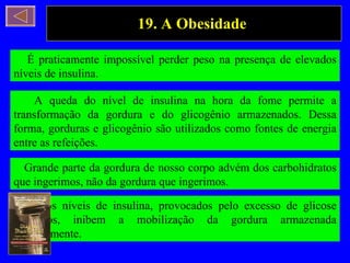 19. A Obesidade  É praticamente impossível perder peso na presença de elevados níveis de insulina. A queda do nível de insulina na hora da fome permite a transformação da gordura e do glicogênio armazenados. Dessa forma, gorduras e glicogênio são utilizados como fontes de energia entre as refeições. Grande parte da gordura de nosso corpo advém dos carbohidratos que ingerimos, não da gordura que ingerimos. Altos níveis de insulina, provocados pelo excesso de glicose ingeridos, inibem a mobilização da gordura armazenada anteriormente. 
