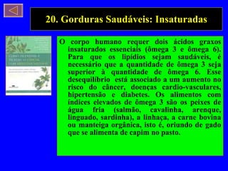 20. Gorduras Saudáveis: Insaturadas O corpo humano requer dois ácidos graxos insaturados essenciais (ômega 3 e ômega 6). Para que os lipídios sejam saudáveis, é necessário que a quantidade de ômega 3 seja superior à quantidade de ômega 6. Esse desequilíbrio  está associado a um aumento no risco do câncer, doenças cardio-vasculares, hipertensão e diabetes. Os alimentos com índices elevados de ômega 3 são os peixes de água fria (salmão, cavalinha, arenque, linguado, sardinha), a linhaça, a carne bovina ou manteiga orgânica, isto é, oriundo de gado que se alimenta de capim no pasto.  