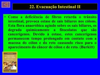 22. Evacuação Intestinal II Como a deficiência de fibras retarda o trânsito intestinal, provoca estase de sais biliares nos cólons. Esta flora anaeróbica agindo sobre os sais biliares, os degrada quimicamente a fitocolatos que são cancerígenos. Devido à estase, estes cancerígenos permanecem tempo prolongado em contato com a mucosa do cólon e do reto causando risco para o aparecimento do câncer de cólon e de reto. (Burkitt) 