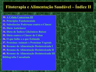 Fitoterapia e Alimentação Saudável – Índice II 30.  A Célula Cancerosa III 31.  Princípios Fundamentais 32.  Substâncias Poderosas contra o Câncer 33.  Dieta Anticâncer 34.  Dieta de Índices  Glicêmicos  Baixos 35.  Dieta contra o Câncer de Cólon 36.  O que Inibe e o que Estimula 37.  Proteínas Animais x Proteínas Vegetais 38.  Resumo da Alimentação Desintoxicada I 39.  Resumo da Alimentação Desintoxicada II  40.  Resumo da Alimentação Desintoxicada III Bibliografia Consultada 
