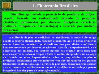 1. Fitoterapia Brasileira Disciplina que estuda a prescrição de produtos de origem vegetal, baseada em conhecimento oriundo de pesquisas científicas, promovidas por diversas disciplinas correlatas (botânica, fitoquímica, farmacologia) e exercida por médicos brasileiros. A utilização de plantas medicinais no atendimento à saúde é tão antigo quanto a própria Humanidade. Sabemos atualmente que os povos primitivos sempre buscaram no reino vegetal medicamentos para aliviar o sofrimento humano provocado por doenças ou acidentes. Através da experimentação e da observação dos animais, que também buscam nos vegetais alívio para seus males, os povos de todos os tempos e todos os continentes produziram ao longo da História um saber importantíssimo sobre as propriedades das plantas medicinais. Infelizmente esse conhecimento tem sido útil também aos grandes laboratórios multinacionais que, através de pesquisas, conseguem transformar o saber popular em medicamentos que serão vendidos no mercado por preços inacessíveis à maior parte da população mundial. 