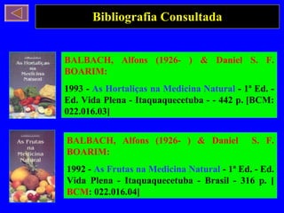 Bibliografia Consultada BALBACH, Alfons (1926- ) & Daniel S. F. BOARIM: 1993 -  As Hortaliças na Medicina Natural  - 1ª Ed. - Ed. Vida Plena - Itaquaquecetuba - - 442 p. [BCM: 022.016.03] BALBACH, Alfons (1926- ) & Daniel  S. F. BOARIM: 1992 -  As Frutas na Medicina Natural  - 1ª Ed. - Ed. Vida Plena - Itaquaquecetuba - Brasil - 316 p. [ BCM : 022.016.04] 