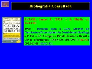 Bibliografia Consultada BALCH, James F. (1933- ) & Phyllis A. BALCH: 1995 -  Receitas para a Cura Através de Nutrientes (Prescription for Nutritional Healing)  - 1ª Ed. - Ed. Campus - Rio de Janeiro - Brasil - 745 p.  (Português) [ISBN: 85-7001997-1] [ BCM : 092.011.01]  [BAC.01]   