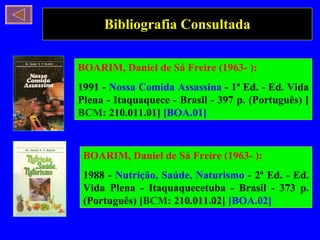 Bibliografia Consultada BOARIM, Daniel de Sá Freire (1963- ): 1991 -  Nossa Comida Assassina  - 1ª Ed. - Ed. Vida Plena - Itaquaquece - Brasil - 397 p. (Português) [ BCM : 210.011.01]  [BOA.01] BOARIM, Daniel de Sá Freire (1963- ): 1988 -  Nutrição, Saúde, Naturismo  - 2ª Ed. - Ed. Vida Plena - Itaquaquecetuba - Brasil - 373 p. (Português) [ BCM : 210.011.02]  [BOA.02] 